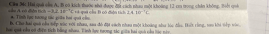 Hai quả cầu A, B có kích thước nhỏ được đặt cách nhau một khoảng 12 cm trong chân không. Biết quả 
cầu A có điện tích −3, 2. 10^(-7)C và quả cầu B có điện tích 2,4.10^(-7)C. 
a. Tính lực tương tác giữa hai quả cầu. 
b. Cho hai quả cầu tiếp xúc với nhau, sau đó đặt cách nhau một khoảng như lúc đầu. Biết rằng, sau khi tiếp xúc, 
hai quả cầu có điện tích bằng nhau. Tính lực tương tác giữa hai quả cầu lúc này.