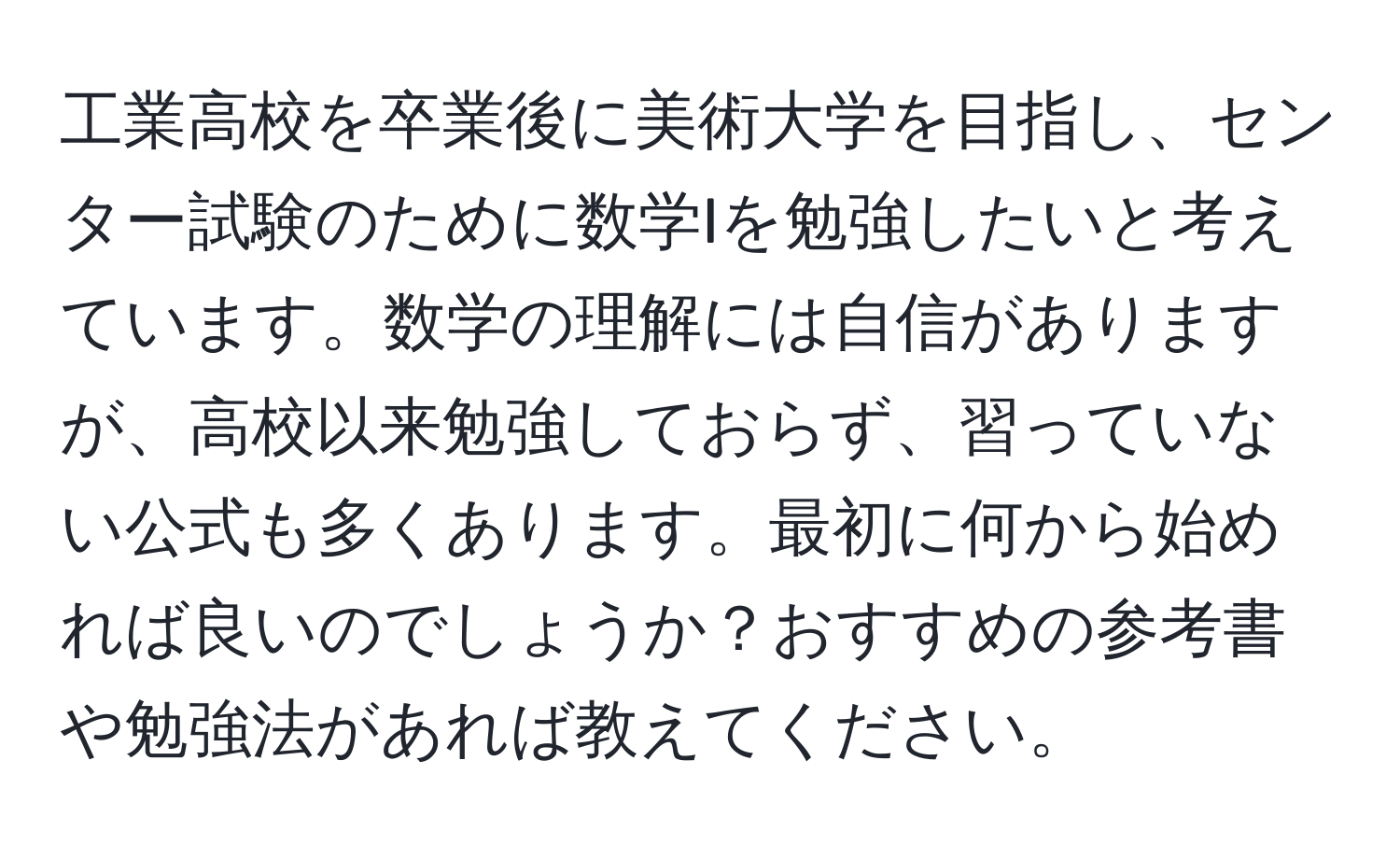 工業高校を卒業後に美術大学を目指し、センター試験のために数学Iを勉強したいと考えています。数学の理解には自信がありますが、高校以来勉強しておらず、習っていない公式も多くあります。最初に何から始めれば良いのでしょうか？おすすめの参考書や勉強法があれば教えてください。