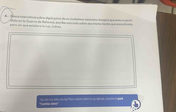 Busca una noticia sobre algún juicio de un ciudadano mexicano. Imagina que eres un perio- 
dista en la Guerra de Reforma, escribe una nota sobre ese mismo hecho que encontraste, 
pero sin que existiera la Ley Juárez. 
_ 
_ 
¡Ya solo nos falta una ley! Para conocer sobre la Ley Iglesias, consulta el spark 
“Cuentas claras”.