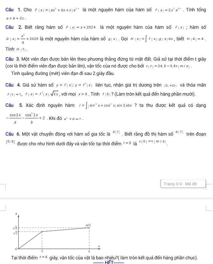 Cho F(x)=(ax^2+bx+c)e^2 là một nguyên hàm của hàm số f(x)=2x^2.e^(2x). Tính tổng
a+b+2c.
Câu 2. Biết rằng hàm số F(x)=x+2024 là một nguyên hàm của hàm số f(x); hàm shat O
G(x)= x^2/4 +2025 là một nguyên hàm của hàm số g(x). Gọi H(x)=∈t f(x).g(x)dx , biết H(4)=4.
Tính H(1).
Câu 3. Một viên đạn được bắn lên theo phương thẳng đứng từ mặt đất. Giả sử tại thời điểm t giây
(coi là thời điểm viên đạn được bằn lên), vận tốc của nó được cho bởi v(t)=24,5-9,8t(m/s).
Tính quãng đường (mét) viên đạn đi sau 2 giây đầu.
Câu 4. Giả sử hàm số y=f(x);y=f'(x) liên tục, nhận giá trị dương trên (0;+∈fty ) và thỏa mãn
f(1)=1,f(x)=f'(x).sqrt(3x) , với mọi x>0. Tính f(5) ? (Làm tròn kết quả đến hàng phần mười).
Câu 5. Xác định nguyên hàm: I=∈t (sin^4x+cos^4x)sin 2xdx ? ta thu được kết quả có dạng
- cos 2x/a - cos^32x/b +c. Khi đó a^2+b=?.
Câu 6. Một vật chuyển động với hàm số gia tốc là a(t). Biết rằng đồ thị hàm shat o^((a(t)) trên đoạn
[0;6] được cho như hình dưới đây và vận tốc tại thời điểm t=0 là v(0)=1(m/s)
Trang 3/4 - Mã đề
y
(5)
sqrt 3)
sqrt(2)
2
Tại thời điểm t=6 c giây, vận tốc của vật là bao nhiêu?( làm tròn kết quả đến hàng phần chục).