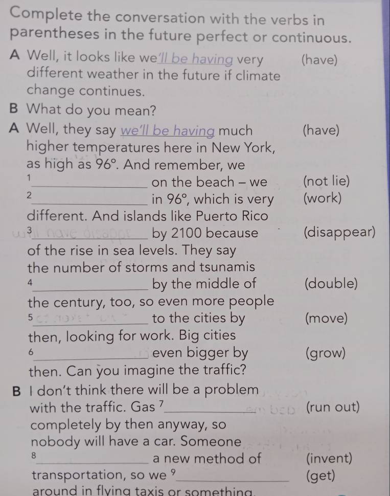 Complete the conversation with the verbs in 
parentheses in the future perfect or continuous. 
A Well, it looks like we'll be having very (have) 
different weather in the future if climate 
change continues. 
B What do you mean? 
A Well, they say we’ll be having much (have) 
higher temperatures here in New York, 
as high as 96°. And remember, we 
1 
_on the beach - we (not lie) 
2 
_in 96° , which is very (work) 
different. And islands like Puerto Rico 
3_ by 2100 because (disappear) 
of the rise in sea levels. They say 
the number of storms and tsunamis 
4 
_by the middle of (double) 
the century, too, so even more people 
5_ to the cities by (move) 
then, looking for work. Big cities 
6 
_even bigger by (grow) 
then. Can you imagine the traffic? 
B I don’t think there will be a problem 
with the traffic. Gas 7_ (run out) 
completely by then anyway, so 
nobody will have a car. Someone 
8 
_a new method of (invent) 
transportation, so we _(get) 
around in flving taxis or something .