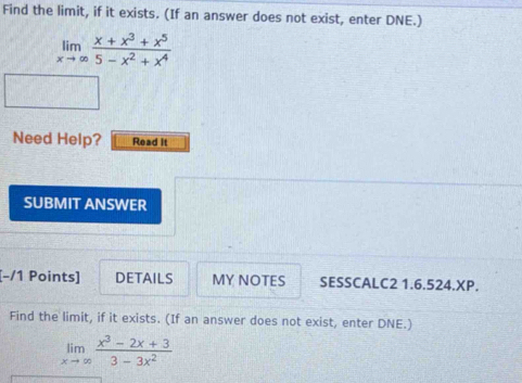 Find the limit, if it exists. (If an answer does not exist, enter DNE.)
limlimits _xto ∈fty  (x+x^3+x^5)/5-x^2+x^4 
Need Help? Read it
SUBMIT ANSWER
[-/1 Points] DETAILS MY NOTES SESSCALC2 1.6.524.XP.
Find the limit, if it exists. (If an answer does not exist, enter DNE.)
limlimits _xto ∈fty  (x^3-2x+3)/3-3x^2 