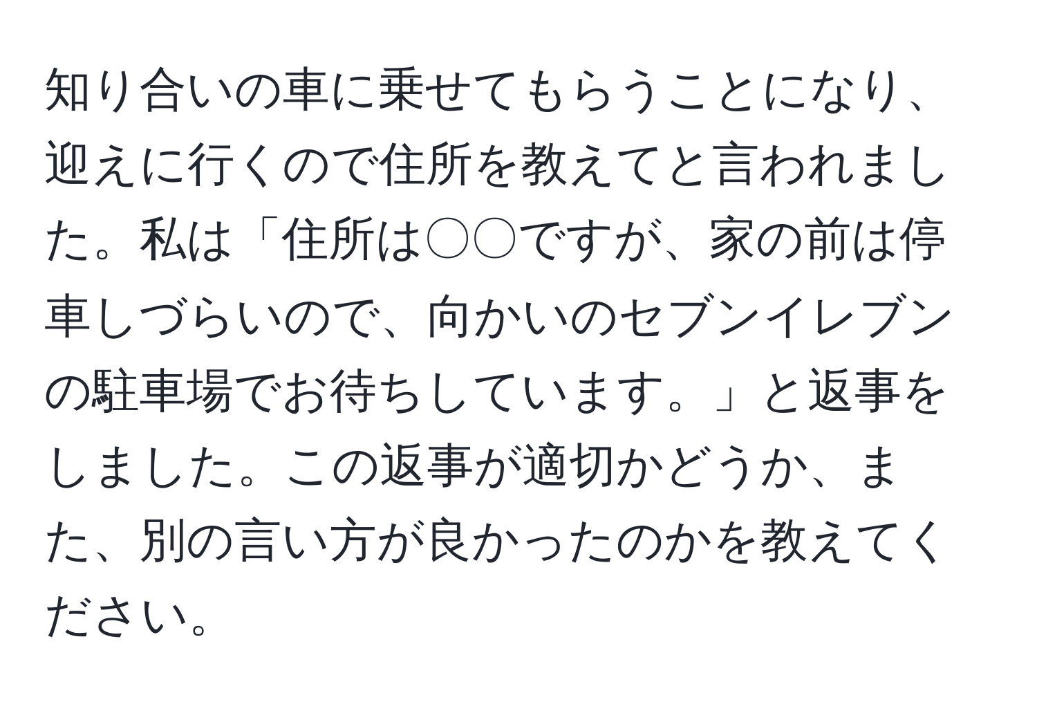 知り合いの車に乗せてもらうことになり、迎えに行くので住所を教えてと言われました。私は「住所は〇〇ですが、家の前は停車しづらいので、向かいのセブンイレブンの駐車場でお待ちしています。」と返事をしました。この返事が適切かどうか、また、別の言い方が良かったのかを教えてください。