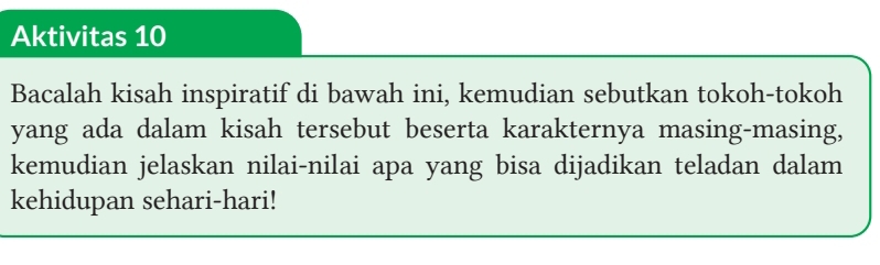 Aktivitas 10 
Bacalah kisah inspiratif di bawah ini, kemudian sebutkan tokoh-tokoh 
yang ada dalam kisah tersebut beserta karakternya masing-masing, 
kemudian jelaskan nilai-nilai apa yang bisa dijadikan teladan dalam 
kehidupan sehari-hari!