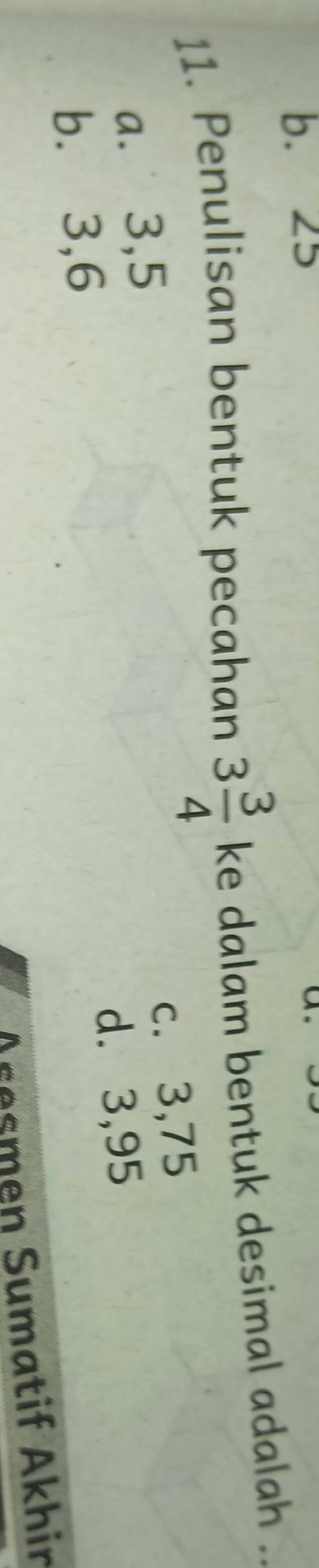 b. 25
11. Penulisan bentuk pecahan 3 3/4  ke dalam bentuk desimal adalah ..
c. 3, 75
a. 3, 5
d. 3,95
b.⩽ 3, 6
Aresmen Sumatif Akhin