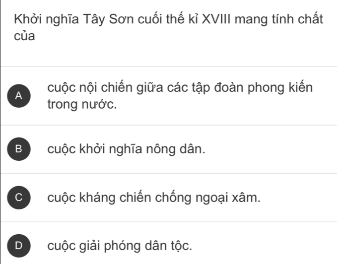 Khởi nghĩa Tây Sơn cuối thế kỉ XVIII mang tính chất
của
A cuộc nội chiến giữa các tập đoàn phong kiến
trong nước.
B cuộc khởi nghĩa nông dân.
C cuộc kháng chiến chống ngoại xâm.
D cuộc giải phóng dân tộc.