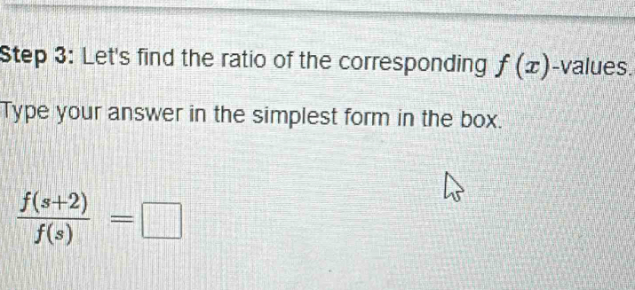 Let's find the ratio of the corresponding f(x) -values. 
Type your answer in the simplest form in the box.
 (f(s+2))/f(s) =□