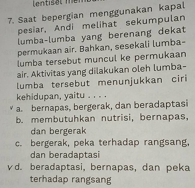 lentisel mém
7. Saat bepergian menggunakan kapal
pesiar, Andi melihat sekumpulan
lumba-lumba yang berenang dekat
permukaan air. Bahkan, sesekali lumba-
lumba tersebut muncul ke permukaan
air. Aktivitas yang dilakukan oleh lumba-
lumba tersebut menunjukkan ciri
kehidupan, yaitu . . . .
a. bernapas, bergerak, dan beradaptasi
b. membutuhkan nutrisi, bernapas,
dan bergerak
c. bergerak, peka terhadap rangsang,
dan beradaptasi
γd. beradaptasi, bernapas, dan peka
terhadap rangsang