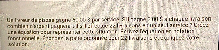 Un livreur de pizzas gagne 50,00 $ par service. S'il gagne 3,00 $ à chaque livraison, 
combien d'argent gagnera-t-il s'il effectue 22 livraisons en un seul service ? Créez 
une équation pour représenter cette situation. Écrivez l'équation en notation 
fonctionnelle, Énoncez la paire ordonnée pour 22 livraisons et expliquez votre 
solution.