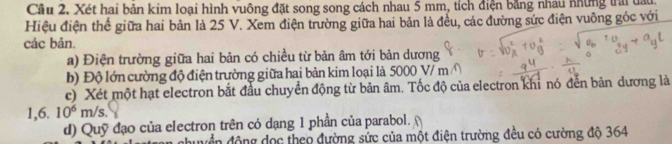 Xét hai bản kim loại hình vuông đặt song song cách nhau 5 mm, tích điện băng nhau những trai đai 
Hiệu điện thể giữa hai bản là 25 V. Xem điện trường giữa hai bản là đều, các đường sức điện vuông góc với 
các bản. 
a) Điện trường giữa hai bản có chiều từ bản âm tới bản dương 
b) Độ lớn cường độ điện trường giữa hai bản kim loại là 5000 V/ m
c) Xét một hạt electron bắt đầu chuyển động từ bản âm. Tốc độ của electron khi nó đến bản dương là
1,6. 10^6m/s. 
d) Quỹ đạo của electron trên có dạng 1 phần của parabol. 
đhuyển động đọc theo đường sức của một điện trường đều có cường độ 364