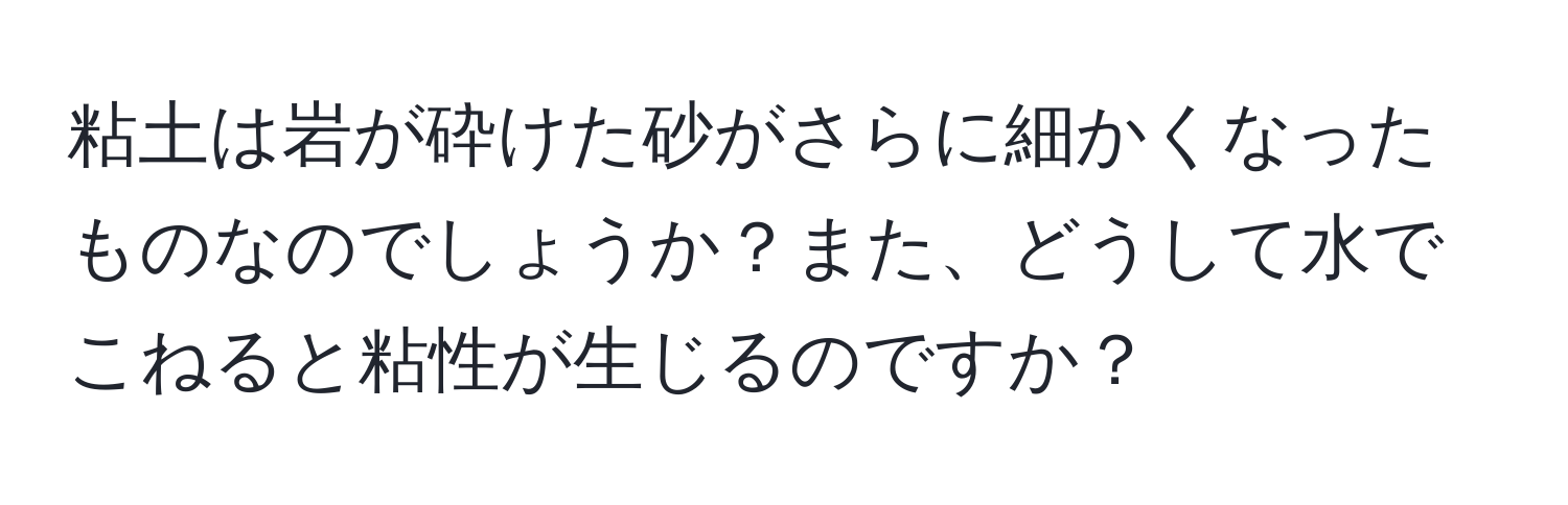 粘土は岩が砕けた砂がさらに細かくなったものなのでしょうか？また、どうして水でこねると粘性が生じるのですか？