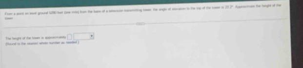 Lower From a point on level ground 5280 feet (one rile) brom the base of a setevaion transmitting tower the angle of elesuation to the tap of the towser is
117° Approsoate the hight of the 
The height of the tower is approsomaily □ □
(Round to the reanest whole nursber as needed )