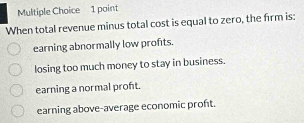 When total revenue minus total cost is equal to zero, the frm is:
earning abnormally low profts.
losing too much money to stay in business.
earning a normal proft.
earning above-average economic proft.