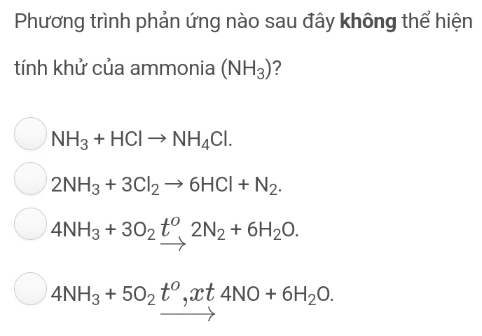 Phương trình phản ứng nào sau đây không thể hiện
tính khử của ammonia (NH_3) ?
NH_3+HClto NH_4Cl.
2NH_3+3Cl_2to 6HCl+N_2.
4NH_3+3O_2t^0, 2N_2+6H_2O.
4NH_3+5O_2t^0, xt4NO+6H_2O.