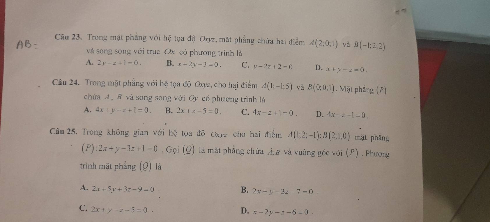 Trong mặt phẳng với hệ tọa độ Oxyz, mặt phẳng chứa hai điểm A(2;0;1) và B(-1;2;2)
và song song với trục Ox có phương trình là
A. 2y-z+1=0. B. x+2y-3=0. C. y-2z+2=0. D. x+y-z=0. 
Câu 24. Trong mặt phẳng với hệ tọa độ Oxyz, cho hai điểm A(1;-1;5) và B(0;0;1). Mặt phẳng (P)
chứa A , B và song song với Oy có phương trình là
A. 4x+y-z+1=0. B. 2x+z-5=0. C. 4x-z+1=0. D. 4x-z-1=0. 
Câu 25. Trong không gian với hệ tọa độ Oxyz cho hai điểm A(1;2;-1); B(2;1;0) mặt phǎng
(P ):2x+y-3z+1=0. Gọi (Q) là mặt phẳng chứa Á; B và vuông góc với (P) . Phương
trình mặt phẳng (Q) là
A. 2x+5y+3z-9=0 B. 2x+y-3z-7=0.
C. 2x+y-z-5=0. D. x-2y-z-6=0.