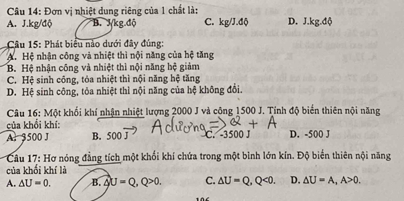 Đơn vị nhiệt dung riêng của 1 chất là:
A. J.kg/độ B. J/kg.độ C. kg/J.độ D. J.kg.độ
Câu 15: Phát biểu nào dưới đây đúng:
A. Hệ nhận công và nhiệt thì nội năng của hệ tăng
B. Hệ nhận công và nhiệt thì nội năng hệ giảm
C. Hệ sinh công, tỏa nhiệt thì nội năng hệ tăng
D. Hệ sinh công, tỏa nhiệt thì nội năng của hệ không đổi.
Câu 16: Một khối khí nhận nhiệt lượng 2000 J và công 1500 J. Tính độ biển thiên nội năng
của khổi khí:
A. 3500 J B. 500overline J C. -3500 J D. -500 J
Câu 17: Hơ nóng đẳng tích một khối khí chứa trong một bình lớn kín. Độ biển thiên nội năng
của khối khí là
A. △ U=0. B. △ U=Q, Q>0. C. △ U=Q, Q<0</tex>. D. △ U=A, A>0.