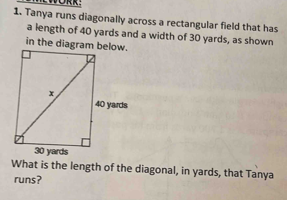 LWORK: 
1. Tanya runs diagonally across a rectangular field that has 
a length of 40 yards and a width of 30 yards, as shown 
What is the length of the diagonal, in yards, that Tanya 
runs?