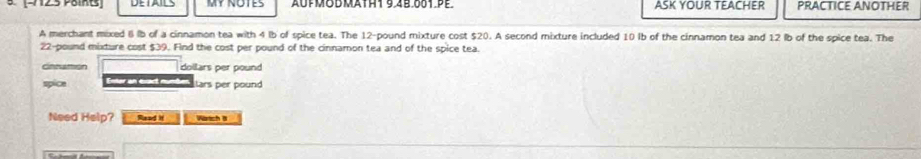 (-712.5 Points MY NOTES AUFMOMTH1 9.4B.001.PE. ASK YOUR TEACHER PRACTICE ANOTHER 
A merchant mixed B lb of a cinnamon tea with 4 lb of spice tea. The 12-pound mixture cost $20. A second mixture included 10 Ib of the cinnamon tea and 12 lb of the spice tea. The
22-pound mixture cost $39. Find the cost per pound of the cinnamon tea and of the spice tea. 
Cnnattion dollars per pound 
spice Entor an exact mumben ars per pound 
Need Help? Read it Wörich