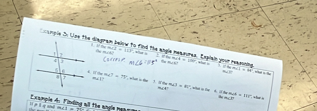 xample 3: Use the di
Ifthem∠ 2=113° what is 2. If the
them∠ 6? 
o find the angle measures. Explain your reasoning. m∠ 1=84° , what is the 
the m∠ 6 m∠ 4=100° , what is 
3. 1f the
m∠ 3
4. If the m∠ 7=75° what is the 5. If the m∠ 3=81°
m∠ 1 ,
m∠ 4 , what is the 6. lf the m∠ 6=111° , what is 
the m∠ 3? 
Example 4: Finding all the angle meamm 
li p l q and 
the m∠ 1=75°
