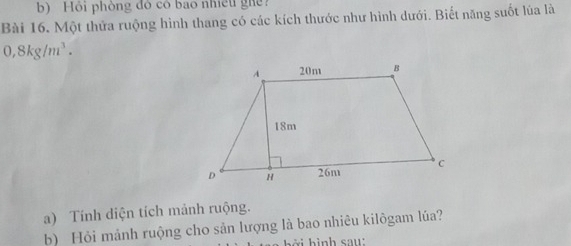 Hỏi phòng đỏ có bao nhiều ghề 
Bài 16. Một thửa ruộng hình thang có các kích thước như hình dưới. Biết năng suốt lủa là
0,8kg/m^3. 
a) Tính diện tích mảnh ruộng. 
b) Hỏi mảnh ruộng cho sản lượng là bao nhiêu kilôgam lúa? 
a b ở i hình sau