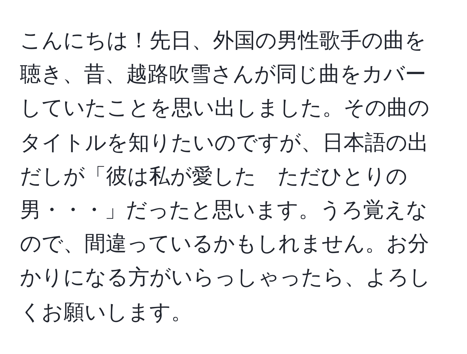 こんにちは！先日、外国の男性歌手の曲を聴き、昔、越路吹雪さんが同じ曲をカバーしていたことを思い出しました。その曲のタイトルを知りたいのですが、日本語の出だしが「彼は私が愛した　ただひとりの男・・・」だったと思います。うろ覚えなので、間違っているかもしれません。お分かりになる方がいらっしゃったら、よろしくお願いします。