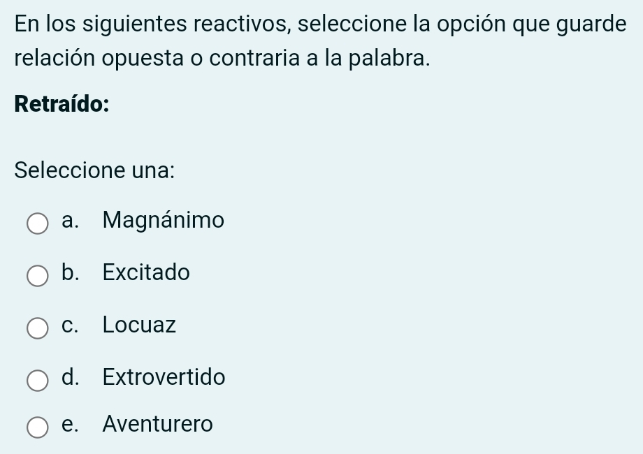 En los siguientes reactivos, seleccione la opción que guarde
relación opuesta o contraria a la palabra.
Retraído:
Seleccione una:
a. Magnánimo
b. Excitado
c. Locuaz
d. Extrovertido
e. Aventurero