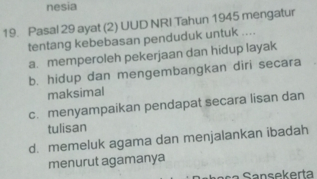 nesia
19. Pasal 29 ayat (2) UUD NRI Tahun 1945 mengatur
tentang kebebasan penduduk untuk ....
a. memperoleh pekerjaan dan hidup layak
b. hidup dan mengembangkan diri secara
maksimal
c. menyampaikan pendapat secara lisan dan
tulisan
d. memeluk agama dan menjalankan ibadah
menurut agamanya