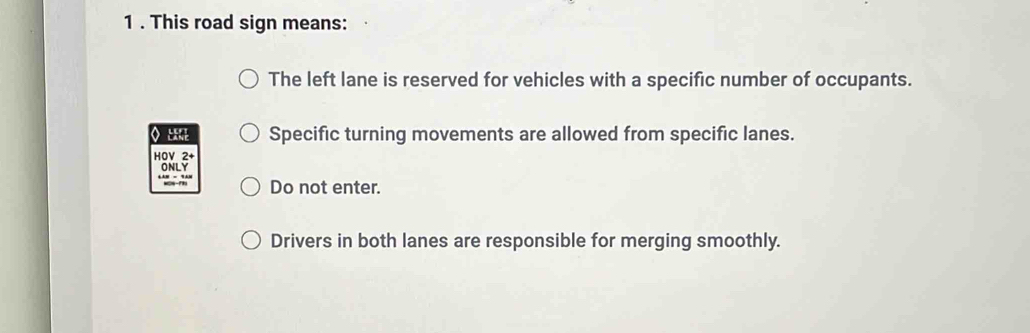 1 . This road sign means: 
The left lane is reserved for vehicles with a specific number of occupants. 
o u Specific turning movements are allowed from specific lanes. 
HOV 2+ 
ONLY 
* ''' '' Do not enter. 
Drivers in both lanes are responsible for merging smoothly.