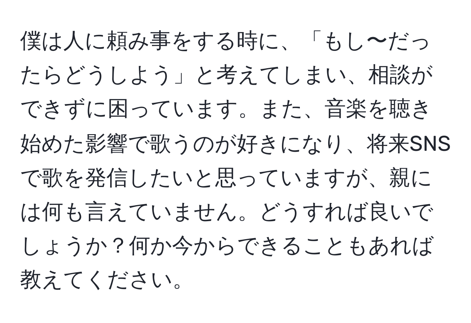 僕は人に頼み事をする時に、「もし〜だったらどうしよう」と考えてしまい、相談ができずに困っています。また、音楽を聴き始めた影響で歌うのが好きになり、将来SNSで歌を発信したいと思っていますが、親には何も言えていません。どうすれば良いでしょうか？何か今からできることもあれば教えてください。