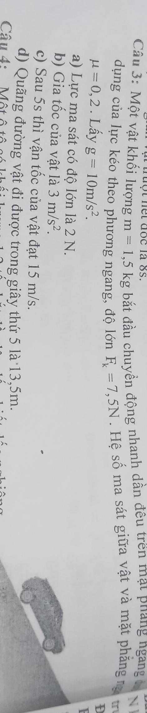truột net đoc là 8s. 
Câu 3: Một vật khối lượng m=1,5 kg bắt đầu chuyển động nhanh dần đêu trên mạt phang ngang N 
dụng của lực kéo theo phương ngang, độ lớn F_k=7,5N. Hệ số ma sát giữa vật và mặt phăng rạ in
mu =0,2. Lấy g=10m/s^2. 
D 
a) Lực ma sát có độ lớn là 2 N. 
b) Gia tốc của vật là 3m/s^2. 
c) Sau 5s thì vận tốc của vật đạt 15 m/s. 
d) Quãng đường vật đi được trong giây thứ 5 là 13,5m. 
Câu 4: Một ô tô s