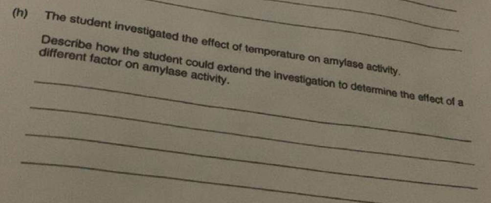 The student investigated the effect of temperature on amylase activity 
_ 
different factor on amylase activity. 
_ 
Describe how the student could extend the investigation to determine the effect of a 
_ 
_