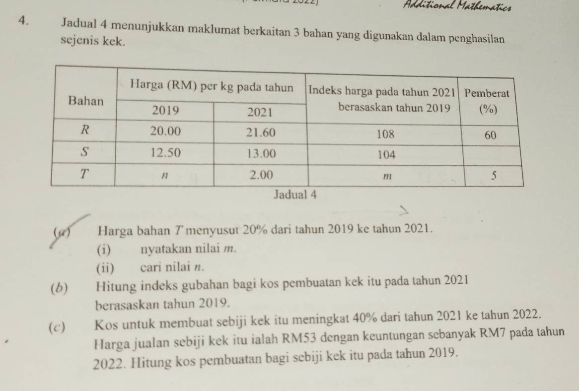 Additional Mathematics 
4. Jadual 4 menunjukkan maklumat berkaitan 3 bahan yang digunakan dalam penghasilan 
sejenis kek. 
(G) Harga bahan ア menyusut 20% dari tahun 2019 ke tahun 2021. 
(i) nyatakan nilai m. 
(ii) cari nilai n. 
(6) Hitung indeks gubahan bagi kos pembuatan kek itu pada tahun 2021 
berasaskan tahun 2019. 
(c) Kos untuk membuat sebiji kek itu meningkat 40% dari tahun 2021 ke tahun 2022. 
Harga jualan sebiji kek itu ialah RM53 dengan keuntungan sebanyak RM7 pada tahun 
2022. Hitung kos pembuatan bagi sebiji kek itu pada tahun 2019.