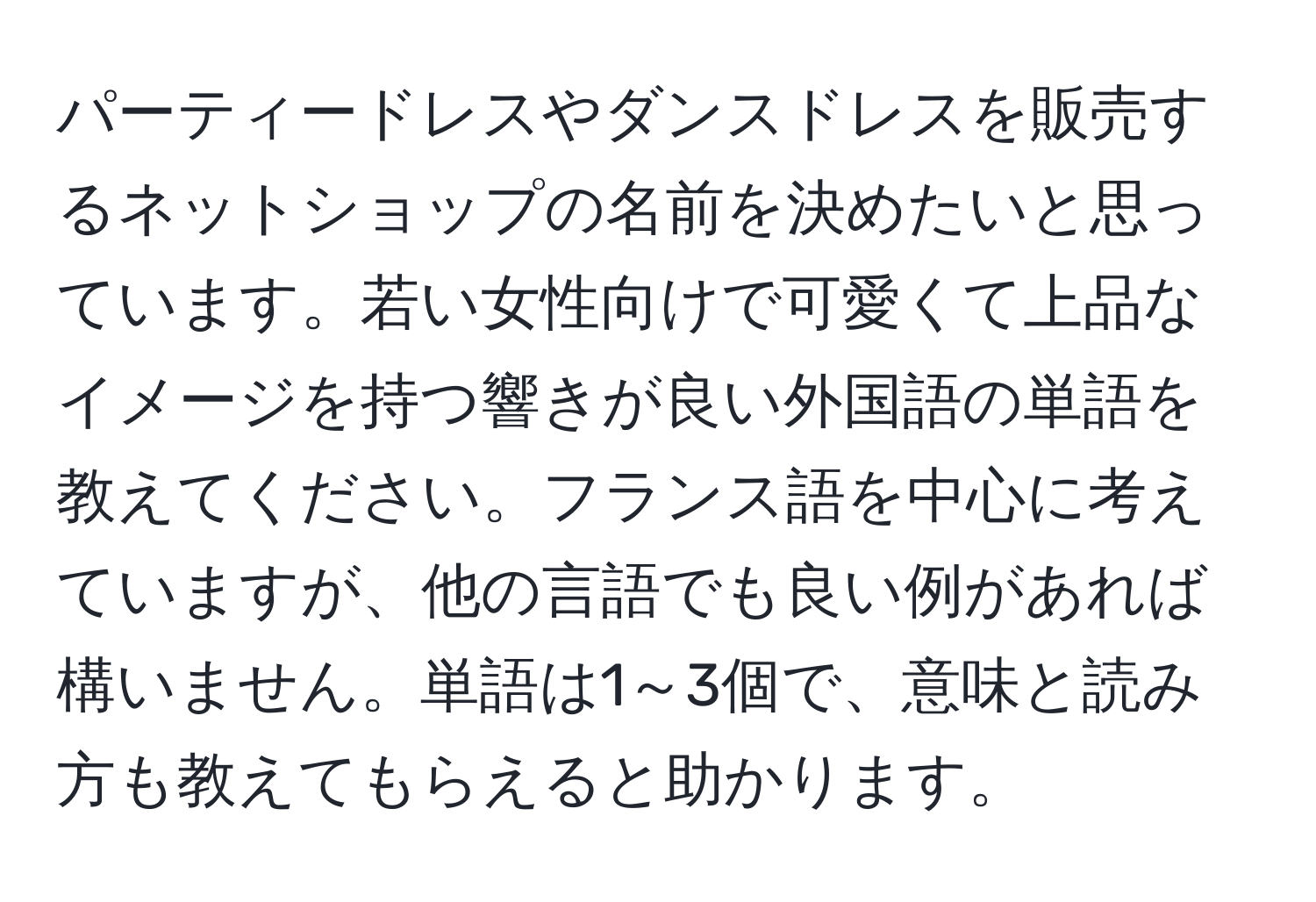 パーティードレスやダンスドレスを販売するネットショップの名前を決めたいと思っています。若い女性向けで可愛くて上品なイメージを持つ響きが良い外国語の単語を教えてください。フランス語を中心に考えていますが、他の言語でも良い例があれば構いません。単語は1～3個で、意味と読み方も教えてもらえると助かります。