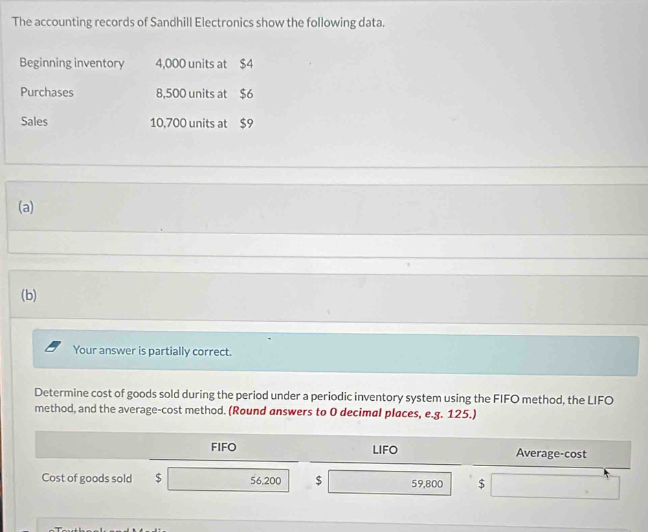 The accounting records of Sandhill Electronics show the following data. 
Beginning inventory 4,000 units at $4
Purchases 8,500 units at $6
Sales 10,700 units at $9
(a) 
(b) 
Your answer is partially correct. 
Determine cost of goods sold during the period under a periodic inventory system using the FIFO method, the LIFO 
method, and the average-cost method. (Round answers to O decimal places, e.g. 125.) 
FIFO LIFO Average-cost 
Cost of goods sold $ 56,200 $ 59,800 $