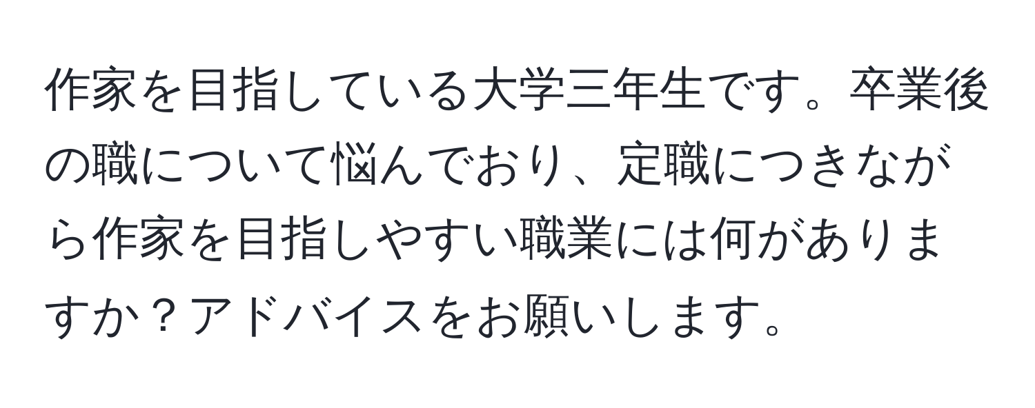 作家を目指している大学三年生です。卒業後の職について悩んでおり、定職につきながら作家を目指しやすい職業には何がありますか？アドバイスをお願いします。