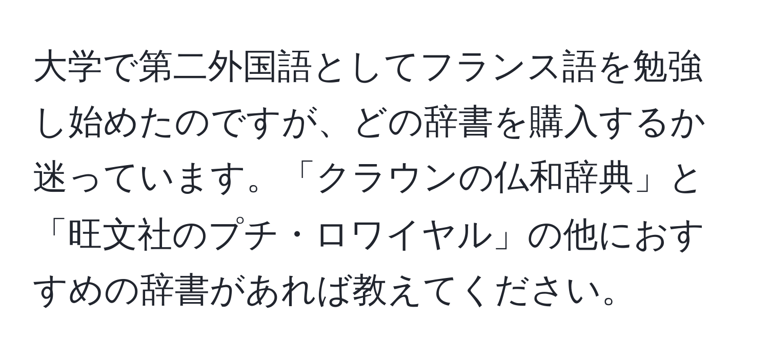 大学で第二外国語としてフランス語を勉強し始めたのですが、どの辞書を購入するか迷っています。「クラウンの仏和辞典」と「旺文社のプチ・ロワイヤル」の他におすすめの辞書があれば教えてください。