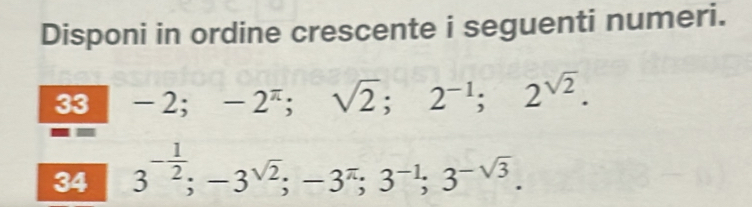 Disponi in ordine crescente i seguenti numeri. 
33 -2; -2^(π); sqrt(2); 2^(-1); 2^(sqrt(2)). 
34 3^(-frac 1)2; -3^(sqrt(2)); -3^(π); 3^(-1); 3^(-sqrt(3)).