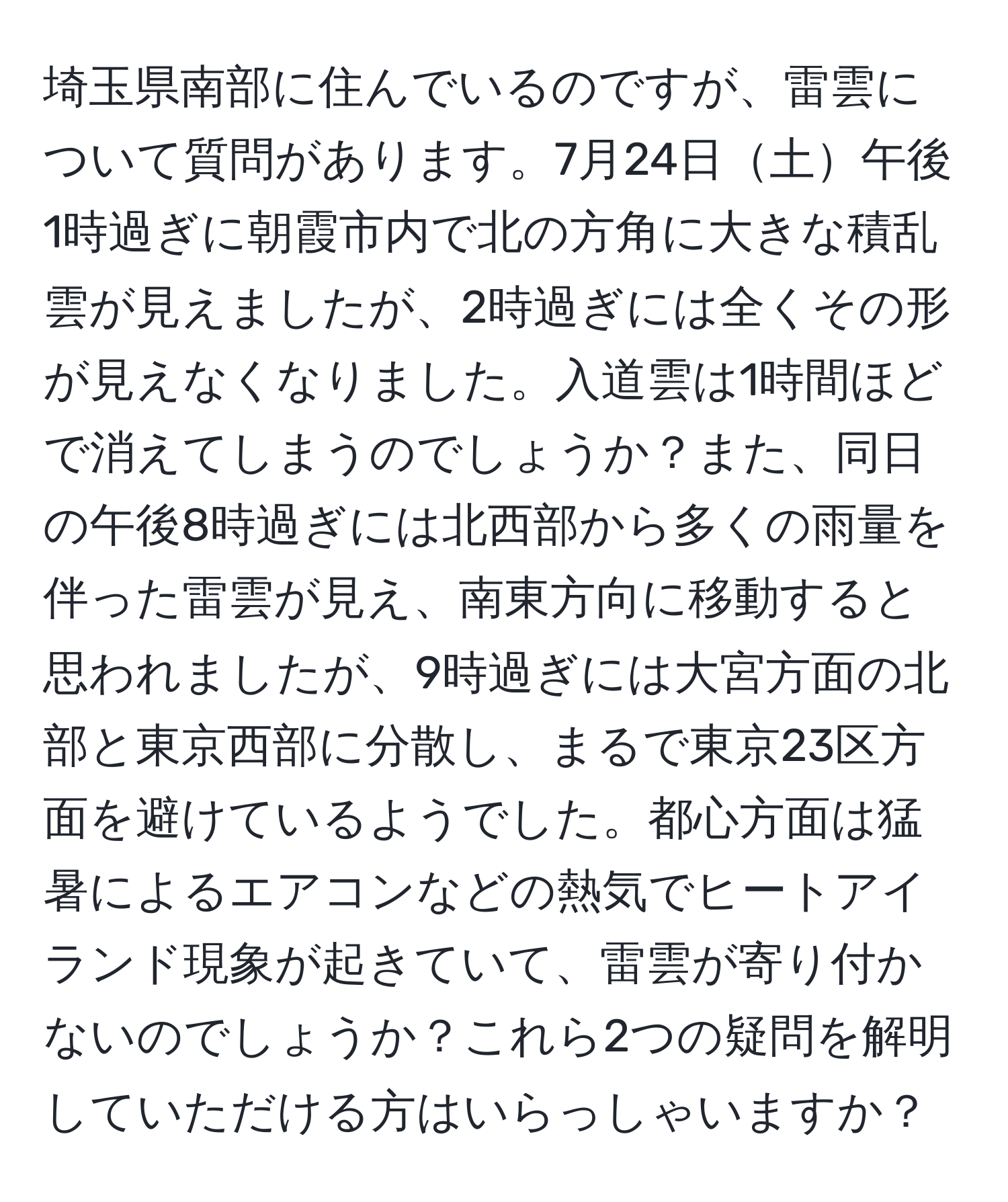 埼玉県南部に住んでいるのですが、雷雲について質問があります。7月24日土午後1時過ぎに朝霞市内で北の方角に大きな積乱雲が見えましたが、2時過ぎには全くその形が見えなくなりました。入道雲は1時間ほどで消えてしまうのでしょうか？また、同日の午後8時過ぎには北西部から多くの雨量を伴った雷雲が見え、南東方向に移動すると思われましたが、9時過ぎには大宮方面の北部と東京西部に分散し、まるで東京23区方面を避けているようでした。都心方面は猛暑によるエアコンなどの熱気でヒートアイランド現象が起きていて、雷雲が寄り付かないのでしょうか？これら2つの疑問を解明していただける方はいらっしゃいますか？