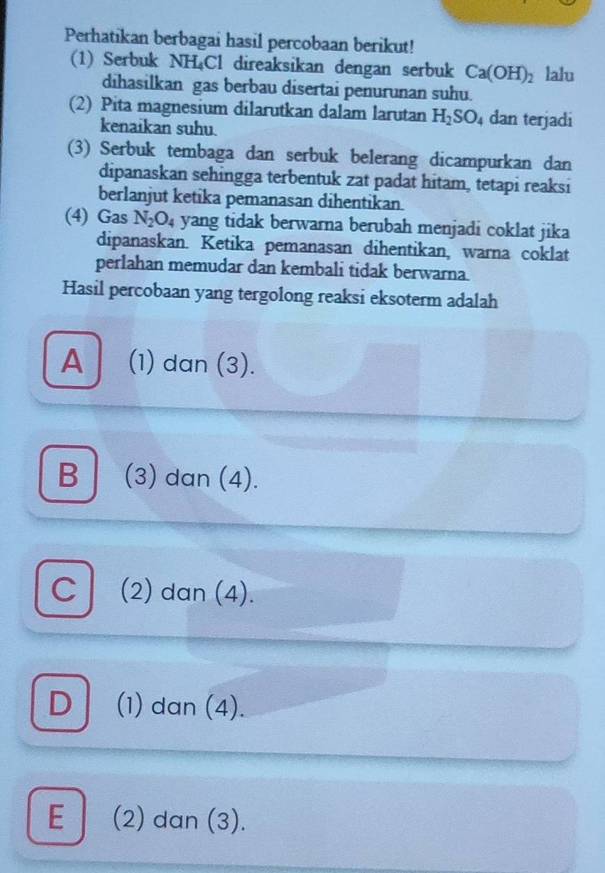 Perhatikan berbagai hasil percobaan berikut!
(1) Serbuk NH₄Cl direaksikan dengan serbuk Ca(OH)_2 lalu
dihasilkan gas berbau disertai penurunan suhu.
(2) Pita magnesium dilarutkan dalam larutan H_2SO_4 dan terjadi
kenaikan suhu.
(3) Serbuk tembaga dan serbuk belerang dicampurkan dan
dipanaskan sehingga terbentuk zat padat hitam, tetapi reaksi
berlanjut ketika pemanasan dihentikan.
(4) Gas N_2O_4 yang tidak berwarna berubah menjadi coklat jika
dipanaskan. Ketika pemanasan dihentikan, warna coklat
perlahan memudar dan kembali tidak berwarna.
Hasil percobaan yang tergolong reaksi eksoterm adalah
A (1) dan (3).
B (3) dan (4).
C (2) dan (4).
D (1) dan (4).
E (2) dan (3).