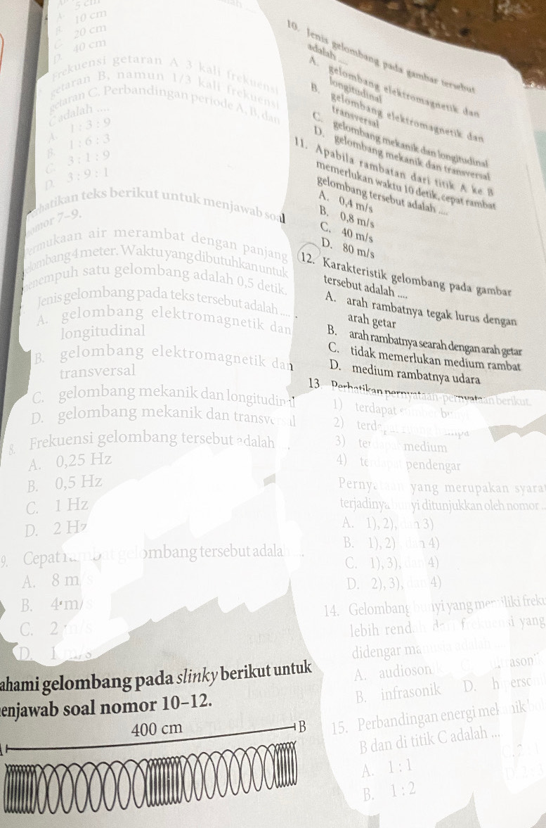 cm a. 10 cm  5 cl

D. 40 cm
adalah
O. Jenis gelombang pađa gambar tersebu
A gelömbang elektrömagnetik dan
longitudinal
getaran B. namun 1/3 kali rekuns
Frekuensi getaran A 3 kali frekuens B. gelömbäng elektrömagnetik dan
adalah ....
transversal
getaran C. Perbandingan periode A, B, dan Co  gelombang mekanik dan longitudinal
A.
B. 1:6:3
D.  gelombang mekanik dan transversal
C 3:1:9
11. Apabila rambatan đari titik A ke
1:3:9 gelombang tersebut adalah ....
D. 3:9:1
memerlukan waktu 10 detik, cepat rambat
A. 0,4 m/s
omor 7-9.  rhatikan teks berikut untuk menjawab soa B. 0,8 m/s C. 40 m/s
D. 80 m/s
elombang 4meter. Waktu yang dibutuhkan untuk
Permukaan air merambat dengan panjang 12. Karakteristik gelombang pada gambar
menempuh satu gelombang adalah 0,5 detik
tersebut adalah ....
Jenis gelombang pada teks tersebut adalah .... arah getar
A. arah rambatnya tegak lurus dengan
longitudinal
A. gelombang elektromagnetik dan B. arah rambatnya searah dengan arah getar
C. tidak memerlukan medium rambat
B. gelombang elektromagnetik dan D. medium rambatnya udara
transversal
13. Perhatikan pernvataan-pernyataan berikut
C. gelombang mekanik dan longitudin 1)  terdapat stmber buy 
D. gelombang mekanik dan transvers 2) terdapat roong hap
& Frekuensi gelombang tersebut adalah 3) sterdapal medium
A. 0,25 Hz 4) terdapat pendengar
B. 0,5 Hz
Pernyataan yang merupakan syara
C. 1 Hz terjadinya bunyi ditunjukkan oleh nomor .
D. 2 H
A. 1), 2), ln 3)
9  Cepat rambat gelombang tersebut adalah B. 1), 2)  dan 4)
C. 1), 3), dan 4)
A. 8 m D. 2), 3), dan 4)
B. 4'm/
C. 2m/s 14. Gelombang bunyi yang memiliki frek
lebih rendah darl frekuensi yang
Deins
ahami gelombang pada slinky berikut untuk didengar manusia adalah
A. audioson ke Cultrason''
B. infrasonik D.chperson
enjawab soal nomor 10-12.
Perbandingan energi mekanik bo
B dan di titik C adalah ...
C2
A. 1:1
B. 1:2 D' 2x3