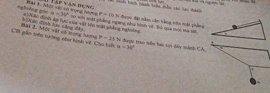 tch lực k i a và ngược l a 
T Tập vận dụng 
L0 hình bình hành biểu diễn các lực thành 
nghiêng góc Bài 1. Một vật có trọng lượng alpha =30° so với mặt phẳng ngang như hình vẽ. Bỏ qua mọi ma sát.
P=10N được đặt nằm cận bằng trên mặt phẳng 
b)Xác định lực căng đây 
(a)Xác định áp lực của vật lên mặt phẳng nghiêng. 
Bài 2. Một vật có trọng lượng P=25N được treo trên hai sợi dây mánh CA 
CB gần trên tường như hình vẽ. Cho biết alpha =30°.