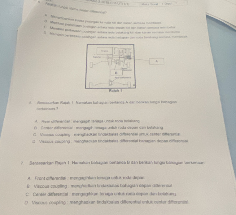 2-002-2/2018-E01/UT(1/1) Mulua Sural Drpd 7
5. Apakah fungsi utama center difterennal?
A Menambahkan kuợsa pusingan ke toda kin dan kanan semasa metnbalok
B Memben perbezean pusingan antara roda depan kür dan kanan semasa minmbelok
C. Menberi perpezaan pusingan antara roda belakang kiri dan kanan semasa membotok
D Memben perbezaan pusingan antara roda hadapan dan roda belakang semata membelok
A
6. Berdasarkan Rajah 1. Namakan bahagian bertanda A dan berikan fungsi bahagian
berkenaan ?
A. Rear differential : mengagih tenaga untuk roda belakang.
B. Center differential : mengagih tenaga untuk roda depan dan belakang
C. Viscous coupling : menghadkan tindakbalas differential untuk center differential
D. Viscous coupling . menghadkan tindakbalas differential bahagian depan differential.
7. Berdasarkan Rajah 1. Namakan bahagian bertanda B dan berikan fungsi bahagian berkenaan.
A. Front differential : mengagihkan tenaga untuk roda depan.
B. Viscous coupling : menghadkan tindakbalas bahagian depan differential.
C. Center differential : mengagihkan tenaga untuk roda depan dan belakang.
D Viscous coupling: menghadkan tindakbalas differential untuk center differential