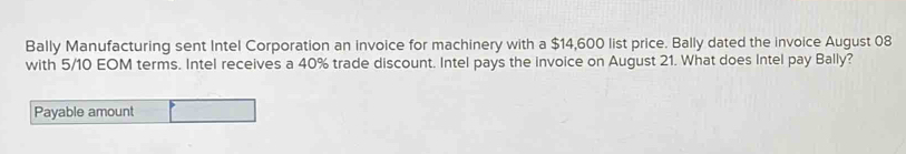 Bally Manufacturing sent Intel Corporation an invoice for machinery with a $14,600 list price. Bally dated the invoice August 08
with 5/10 EOM terms. Intel receives a 40% trade discount. Intel pays the invoice on August 21. What does Intel pay Bally? 
Payable amount