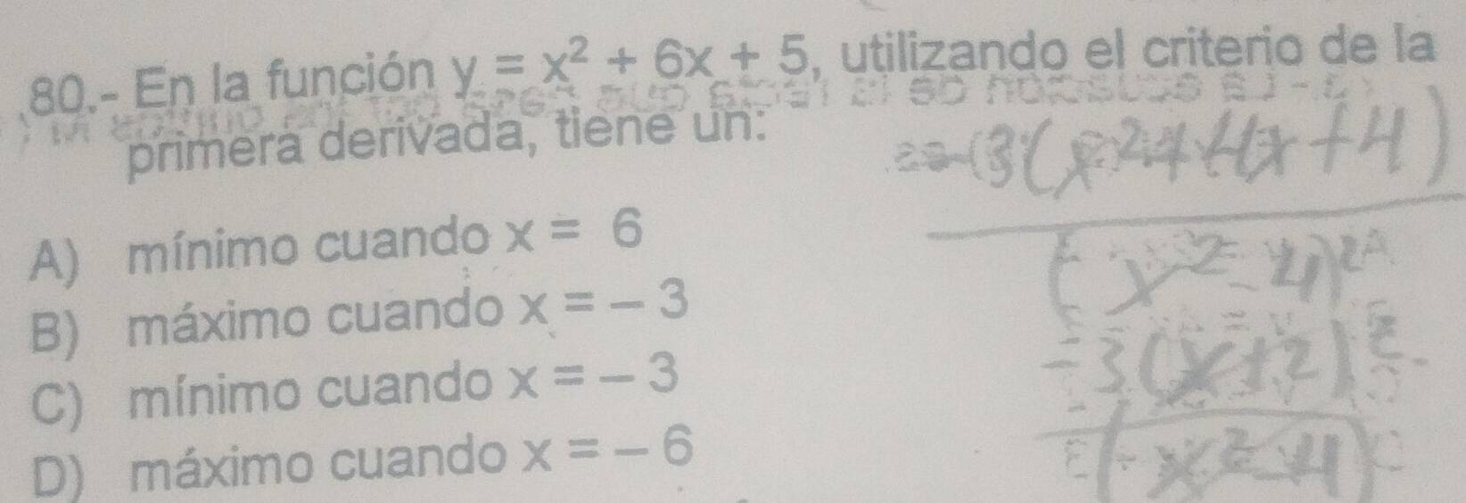 80.- En la función y=x^2+6x+5 , utilizando el criterio de la
primera derivada, tiene un:
A) mínimo cuando x=6
B) máximo cuando x=-3
C) mínimo cuando x=-3
D) máximo cuando x=-6