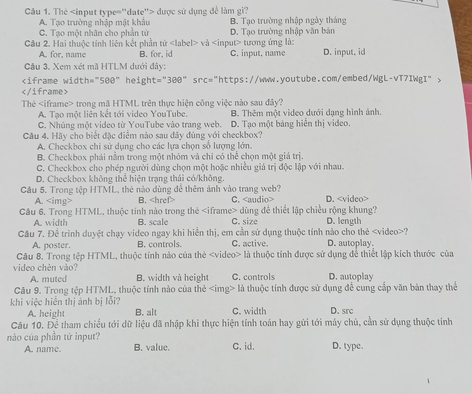 The được sử dụng để làm gì?
A. Tạo trường nhập mật khẩu B. Tạo trường nhập ngày tháng
C. Tạo một nhãn cho phần tử D. Tạo trường nhập văn bản
Câu 2. Hai thuộc tính liên kết phần tử và tương ứng là:
A. for, name B. for, id C. input, name D. input, id
Câu 3. Xem xét mã HTLM dưới đây:

Thẻ trong mã HTML trên thực hiện công việc nào sau đây?
A. Tạo một liên kết tới video YouTube. B. Thêm một video dưới dạng hình ảnh.
C. Nhúng một video từ YouTube vào trang web. D. Tạo một bảng hiển thị video.
Câu 4. Hãy cho biết đặc điểm nào sau đây đúng với checkbox?
A. Checkbox chi sử dụng cho các lựa chọn số lượng lớn.
B. Checkbox phải nằm trong một nhóm và chỉ có thể chọn một giá trị.
C. Checkbox cho phép người dùng chọn một hoặc nhiều giá trị độc lập với nhau.
D. Checkbox không thể hiện trạng thái có/không.
Câu 5. Trong tệp HTML, thẻ nào dùng để thêm ảnh vào trang web?
A. B. C. D.
Câu 6. Trong HTML, thuộc tính nào trong thẻ dùng để thiết lập chiều rộng khung?
A. width B. scale C. size D. length
Câu 7. Để trình duyệt chạy video ngay khi hiển thị, em cần sử dụng thuộc tính nào cho thẻ ?
A. poster. B. controls. C. active. D. autoplay.
Câu 8. Trong tệp HTML, thuộc tính nào của thẻ là thuộc tính được sử dụng để thiết lập kích thước của
video chèn vào?
A. muted B. width và height C. controls D. autoplay
Câu 9. Trong tệp HTML, thuộc tính nào của thẻ là thuộc tính được sử dụng để cung cấp văn bản thay thế
khi việc hiển thị ảnh bị lỗi?
C. width
A. height B. alt D. src
Câu 10. Để tham chiếu tới dữ liệu đã nhập khi thực hiện tính toán hay gửi tới máy chủ, cần sử dụng thuộc tính
nào của phần tử input?
A. name. B. value. C. id. D. type.