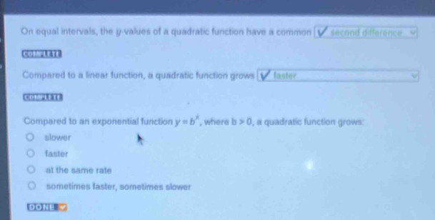 On equal intervals, the y -values of a quadratic function have a common second difference
CH[s]|B
Compared to a linear function, a quadratic function grows faster
Cm[x]21B
Compared to an exponential function y=b^x , where b>0 , a quadratic function grows:
slower
faster
at the same rate
sometimes faster, sometimes slower
DONE