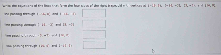 Write the equations of the lines that form the four sides of the right trapezoid with vertices at (-16,8), (-16,-3), (5,-3) ,and (16,8).
line passing through (-16,8) and (-16,-3)
line passing through (-16,-3) and (5,-3)
line passing through (5,-3) and (16,8)
line passing through (16,8) and (-16,8)