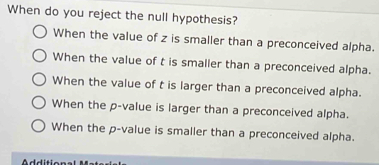 When do you reject the null hypothesis?
When the value of z is smaller than a preconceived alpha.
When the value of t is smaller than a preconceived alpha.
When the value of t is larger than a preconceived alpha.
When the p -value is larger than a preconceived alpha.
When the p -value is smaller than a preconceived alpha.
^