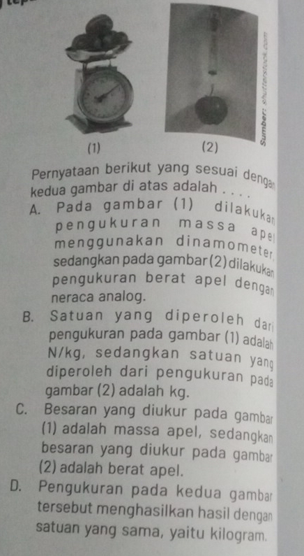 (1) 
Pernyataan berikut yang sesuai denga
kedua gambar di atas adalah . . . .
A. Pada gambar (1) dilakukan
pengukuran massa ape
menggunakan dinamomete r
sedangkan pada gambar (2) dilakuka
pengukuran berat apel dengar
neraca analog.
B. Satuan yang diperoleh dar
pengukuran pada gambar (1) adalah
N/kg, sedangkan satuan yang
diperoleh dari pengukuran pada
gambar (2) adalah kg.
C. Besaran yang diukur pada gambar
(1) adalah massa apel, sedangkan
besaran yang diukur pada gambar
(2) adalah berat apel.
D. Pengukuran pada kedua gambar
tersebut menghasilkan hasil denga
satuan yang sama, yaitu kilogram.