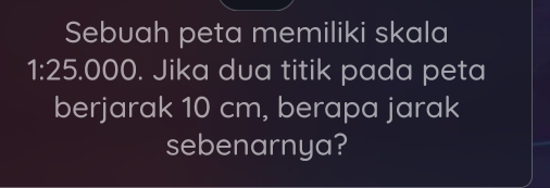 Sebuah peta memiliki skala
1:25.000. Jika dua titik pada peta 
berjarak 10 cm, berapa jarak 
sebenarnya?